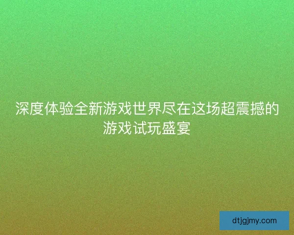 深度体验全新游戏世界尽在这场超震撼的游戏试玩盛宴