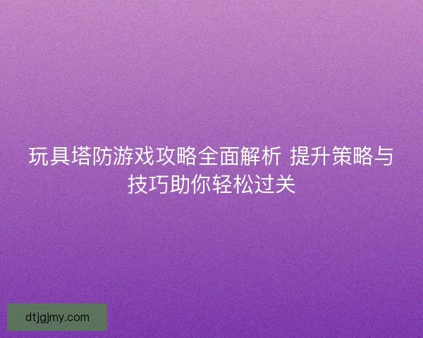 玩具塔防游戏攻略全面解析 提升策略与技巧助你轻松过关