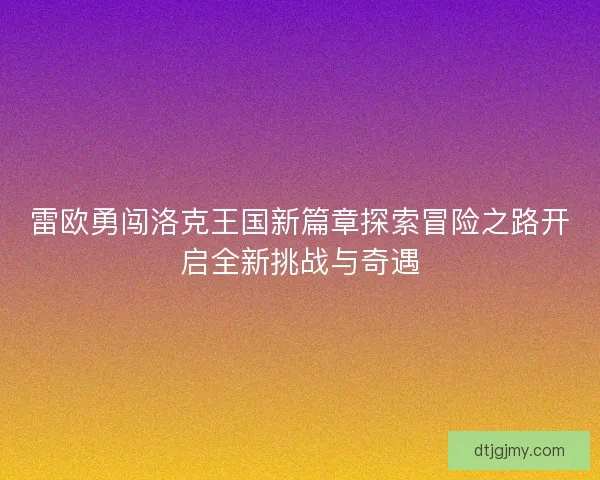 雷欧勇闯洛克王国新篇章探索冒险之路开启全新挑战与奇遇