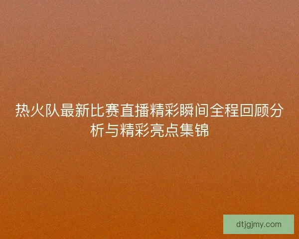 热火队最新比赛直播精彩瞬间全程回顾分析与精彩亮点集锦