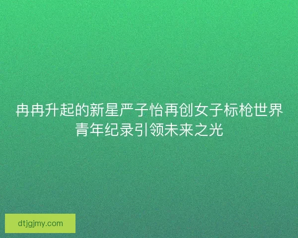 冉冉升起的新星严子怡再创女子标枪世界青年纪录引领未来之光