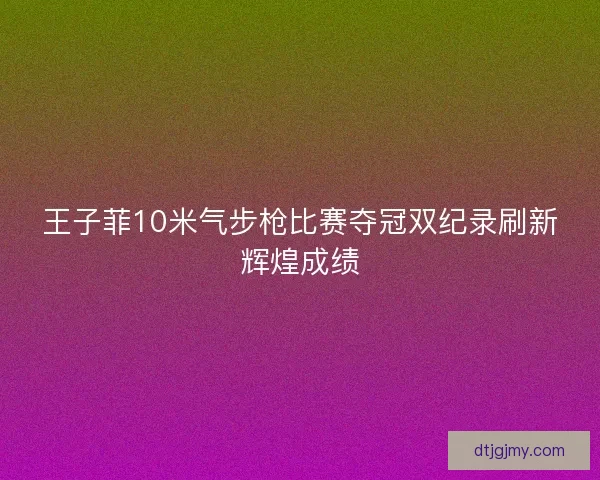 王子菲10米气步枪比赛夺冠双纪录刷新辉煌成绩