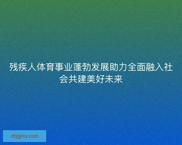 残疾人体育事业蓬勃发展助力全面融入社会共建美好未来